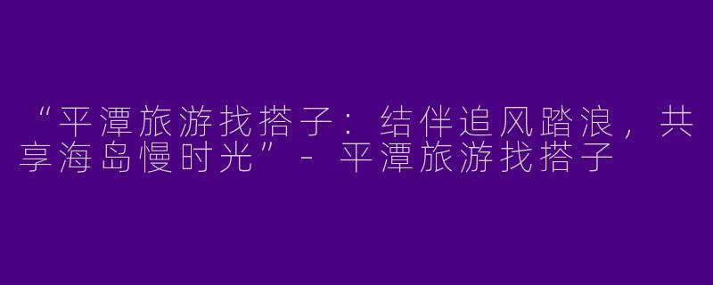 “平潭旅游找搭子：结伴追风踏浪，共享海岛慢时光”