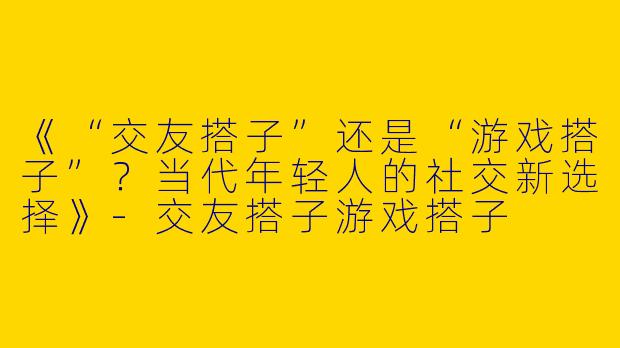 《“交友搭子”还是“游戏搭子”？当代年轻人的社交新选择》-交友搭子游戏搭子