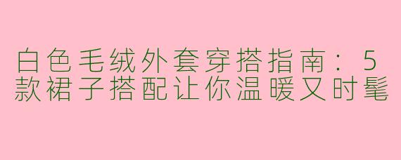 白色毛绒外套穿搭指南：5款裙子搭配让你温暖又时髦