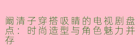 阚清子穿搭吸睛的电视剧盘点：时尚造型与角色魅力并存