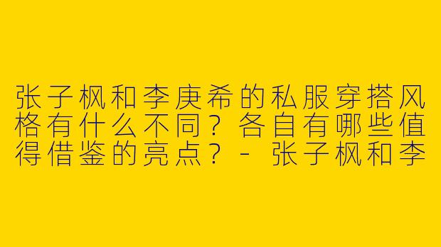 张子枫和李庚希的私服穿搭风格有什么不同？各自有哪些值得借鉴的亮点？