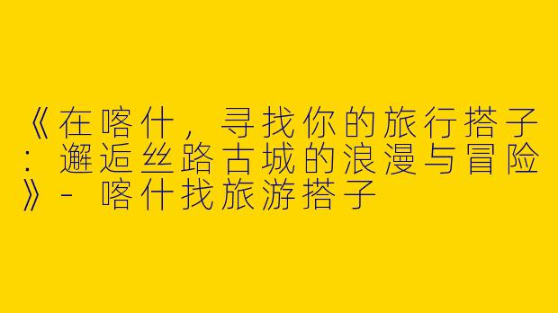 《在喀什，寻找你的旅行搭子：邂逅丝路古城的浪漫与冒险》-喀什找旅游搭子