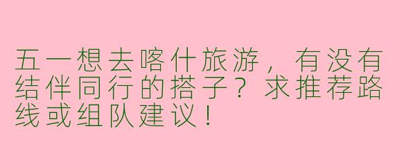五一想去喀什旅游，有没有结伴同行的搭子？求推荐路线或组队建议！