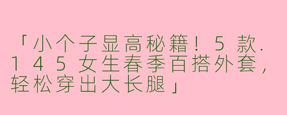 「小个子显高秘籍！5款.145女生春季百搭外套，轻松穿出大长腿」