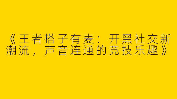 《王者搭子有麦：开黑社交新潮流，声音连通的竞技乐趣》