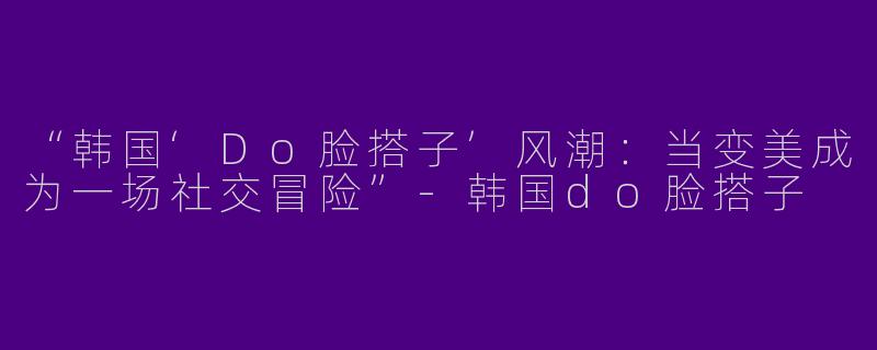 “韩国‘Do脸搭子’风潮：当变美成为一场社交冒险”-韩国do脸搭子