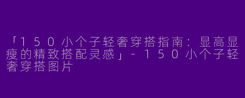 「150小个子轻奢穿搭指南：显高显瘦的精致搭配灵感」-150小个子轻奢穿搭图片