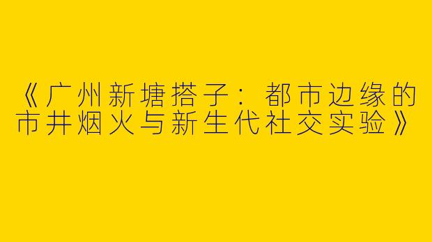 《广州新塘搭子：都市边缘的市井烟火与新生代社交实验》