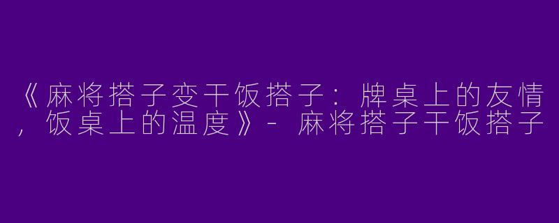 《麻将搭子变干饭搭子：牌桌上的友情，饭桌上的温度》-麻将搭子干饭搭子