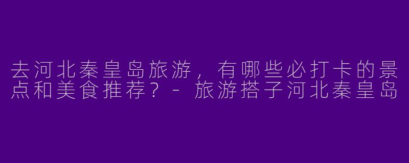 去河北秦皇岛旅游，有哪些必打卡的景点和美食推荐？-旅游搭子河北秦皇岛
