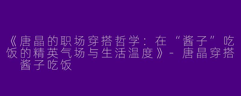 《唐晶的职场穿搭哲学：在“酱子”吃饭的精英气场与生活温度》-唐晶穿搭 酱子吃饭