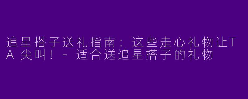 追星搭子送礼指南：这些走心礼物让TA尖叫！-适合送追星搭子的礼物