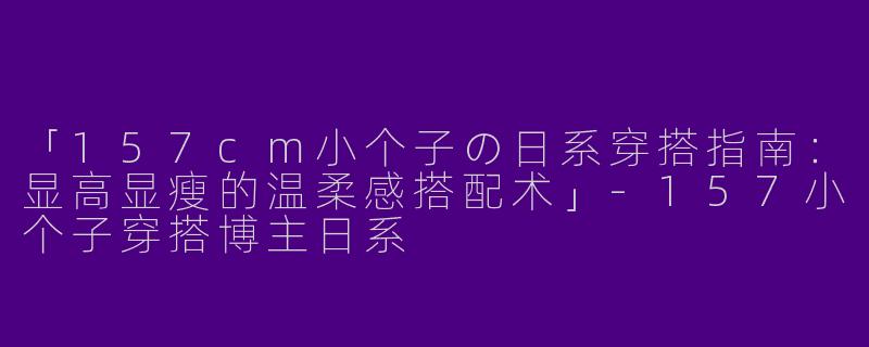 「157cm小个子の日系穿搭指南：显高显瘦的温柔感搭配术」-157小个子穿搭博主日系