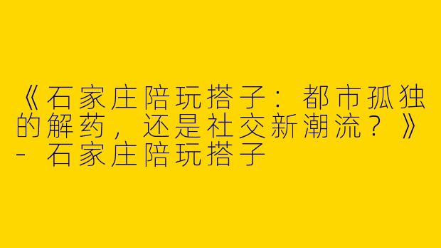 《石家庄陪玩搭子：都市孤独的解药，还是社交新潮流？》-石家庄陪玩搭子