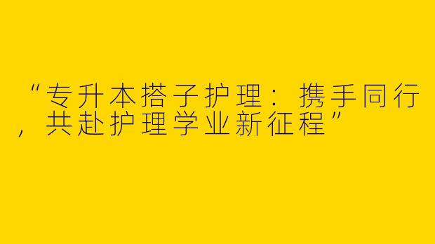 “专升本搭子护理：携手同行，共赴护理学业新征程”