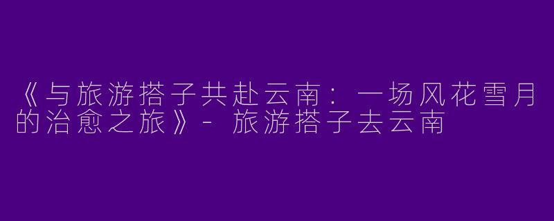 《与旅游搭子共赴云南：一场风花雪月的治愈之旅》-旅游搭子去云南