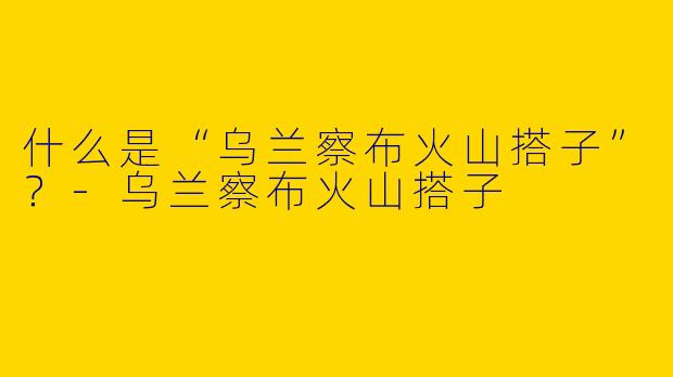 什么是“乌兰察布火山搭子”？
