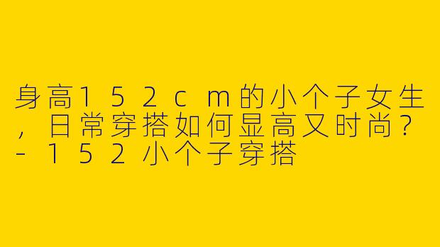 身高152cm的小个子女生,日常穿搭如何显高又时尚?