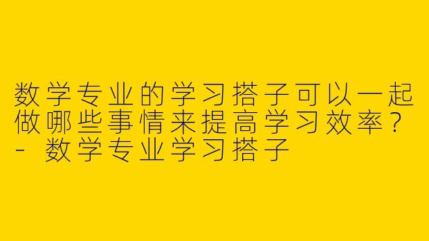 数学专业的学习搭子可以一起做哪些事情来提高学习效率？