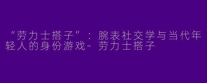 “劳力士搭子”：腕表社交学与当代年轻人的身份游戏