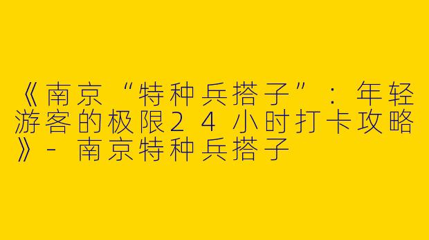 《南京“特种兵搭子”：年轻游客的极限24小时打卡攻略》-南京特种兵搭子
