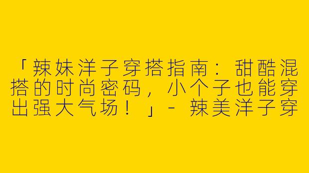 「辣妹洋子穿搭指南：甜酷混搭的时尚密码，小个子也能穿出强大气场！」-辣美洋子穿搭