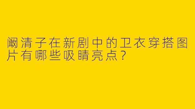 阚清子在新剧中的卫衣穿搭图片有哪些吸睛亮点？