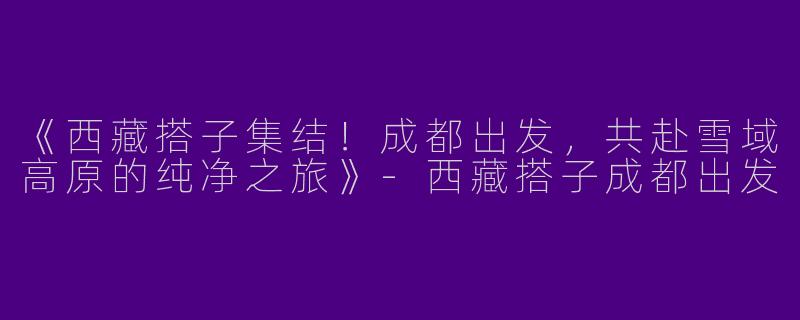 《西藏搭子集结！成都出发，共赴雪域高原的纯净之旅》-西藏搭子成都出发