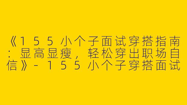 《155小个子面试穿搭指南：显高显瘦，轻松穿出职场自信》-155小个子穿搭面试