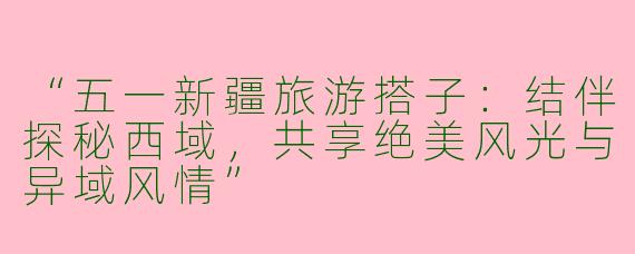 “五一新疆旅游搭子：结伴探秘西域，共享绝美风光与异域风情”