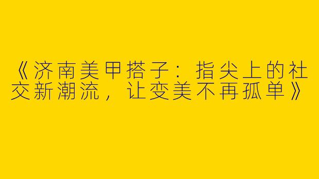 《济南美甲搭子：指尖上的社交新潮流，让变美不再孤单》