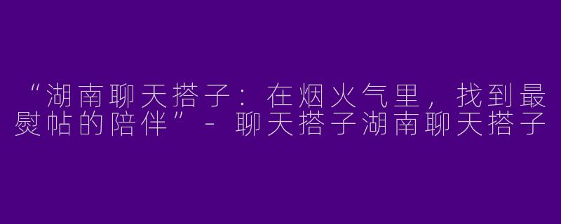 “湖南聊天搭子：在烟火气里，找到最熨帖的陪伴”