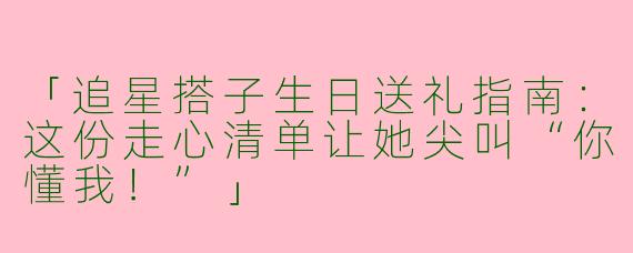 「追星搭子生日送礼指南：这份走心清单让她尖叫“你懂我！”」