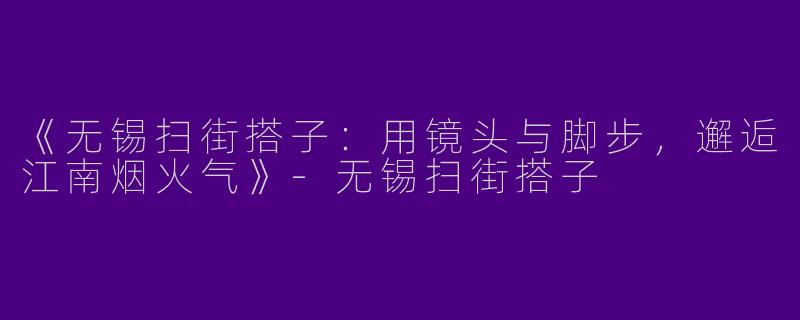 《无锡扫街搭子：用镜头与脚步，邂逅江南烟火气》-无锡扫街搭子