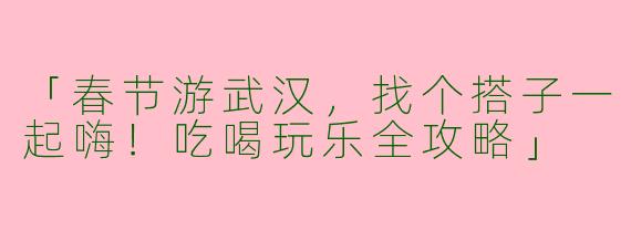 「春节游武汉，找个搭子一起嗨！吃喝玩乐全攻略」