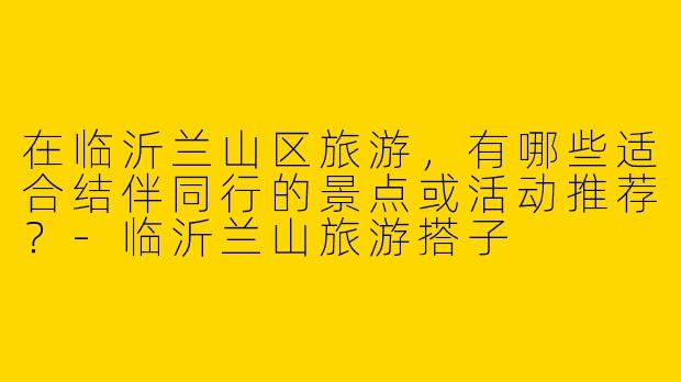 在临沂兰山区旅游，有哪些适合结伴同行的景点或活动推荐？
