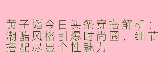 黄子韬今日头条穿搭解析：潮酷风格引爆时尚圈，细节搭配尽显个性魅力