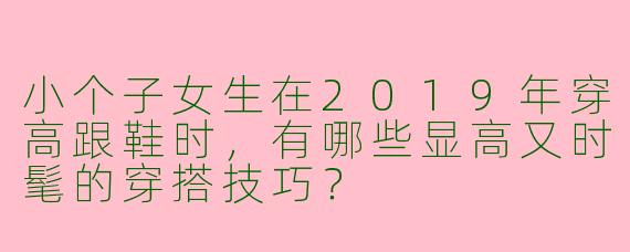 小个子女生在2019年穿高跟鞋时,有哪些显高又时髦的穿搭技巧?
