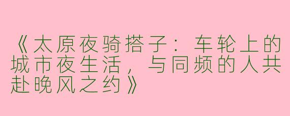 《太原夜骑搭子：车轮上的城市夜生活，与同频的人共赴晚风之约》