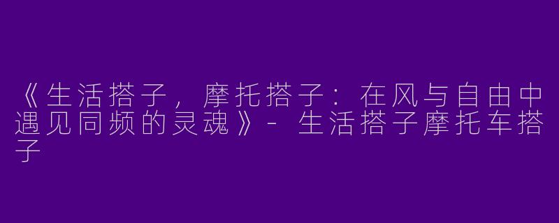 《生活搭子，摩托搭子：在风与自由中遇见同频的灵魂》-生活搭子摩托车搭子