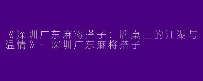 《深圳广东麻将搭子：牌桌上的江湖与温情》-深圳广东麻将搭子