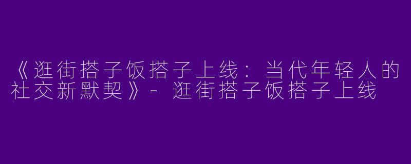 《逛街搭子饭搭子上线：当代年轻人的社交新默契》-逛街搭子饭搭子上线