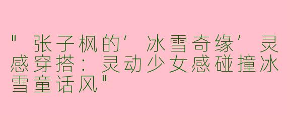 "张子枫的‘冰雪奇缘’灵感穿搭：灵动少女感碰撞冰雪童话风"