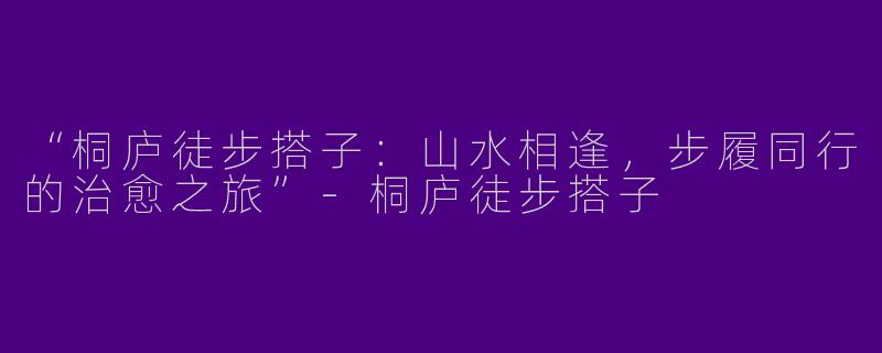 “桐庐徒步搭子：山水相逢，步履同行的治愈之旅”