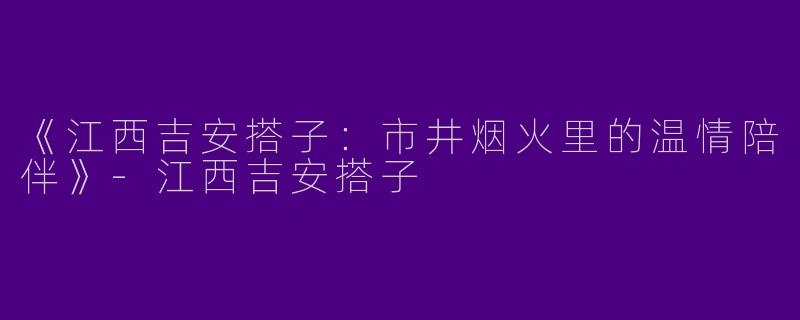 《江西吉安搭子：市井烟火里的温情陪伴》-江西吉安搭子