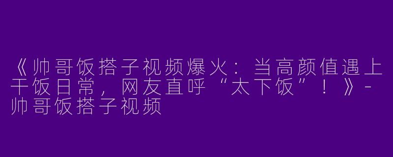 《帅哥饭搭子视频爆火：当高颜值遇上干饭日常，网友直呼“太下饭”！》