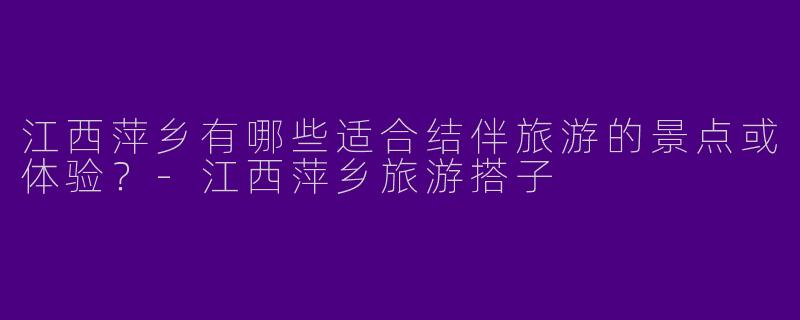 江西萍乡有哪些适合结伴旅游的景点或体验？