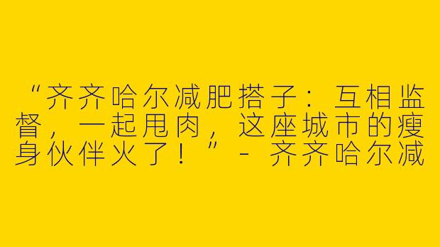 “齐齐哈尔减肥搭子：互相监督，一起甩肉，这座城市的瘦身伙伴火了！”-齐齐哈尔减肥搭子