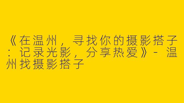 《在温州，寻找你的摄影搭子：记录光影，分享热爱》-温州找摄影搭子