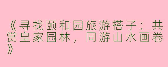《寻找颐和园旅游搭子：共赏皇家园林，同游山水画卷》